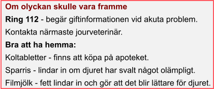 Om olyckan skulle vara framme Ring 112 - begär giftinformationen vid akuta problem. Kontakta närmaste jourveterinär. Bra att ha hemma: Koltabletter - finns att köpa på apoteket. Sparris - lindar in om djuret har svalt något olämpligt. Filmjölk - fett lindar in och gör att det blir lättare för djuret.